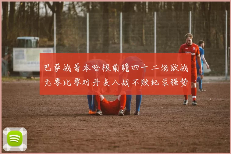 巴萨战哥本哈根前瞻四十二场欧战无零比零对丹麦八战不败纪录强势